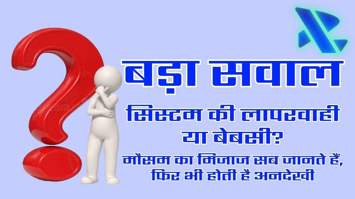 बड़ा सवाल: सिस्टम की लापरवाही या बेबसी? मौसम का मिजाज सब जानते हैं, फिर भी होती है अनदेखी