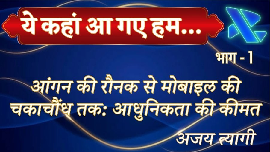 आंगन की रौनक से मोबाइल की चकाचौंध तक: आधुनिकता की कीमत